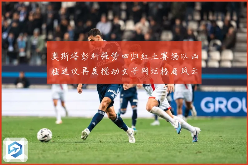 奥斯塔彭科强势回归红土赛场以凶猛进攻再度搅动女子网坛格局风云赛场观察