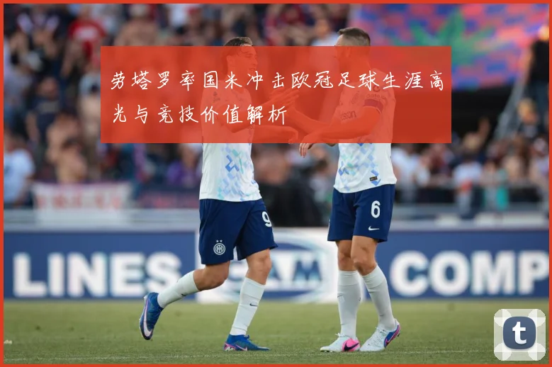 劳塔罗率国米冲击欧冠足球生涯高光与竞技价值解析