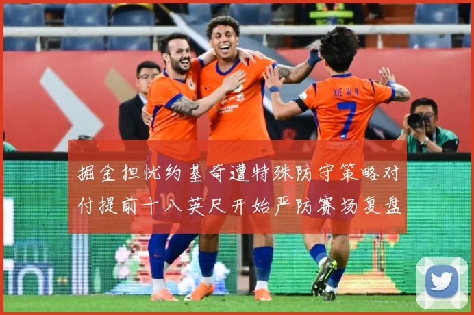 掘金担忧约基奇遭特殊防守策略对付提前十八英尺开始严防赛场复盘