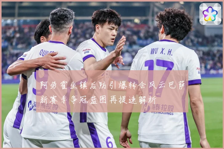 阿劳霍坐镇后防引爆转会风云巴萨新赛季争冠蓝图再提速解析