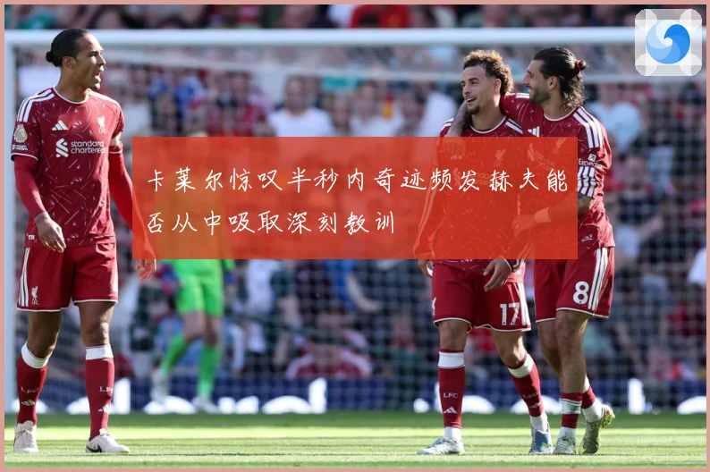 卡莱尔惊叹半秒内奇迹频发赫夫能否从中吸取深刻教训
