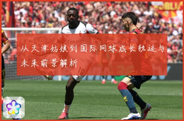 从天津姑娘到国际网球成长轨迹与未来前景解析