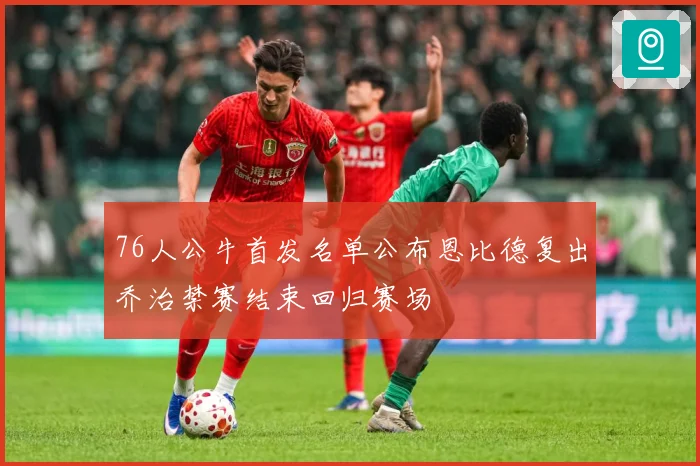 76人公牛首发名单公布恩比德复出乔治禁赛结束回归赛场