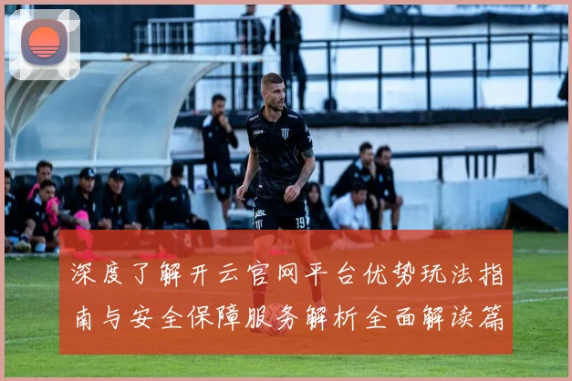 深度了解开云官网平台优势玩法指南与安全保障服务解析全面解读篇