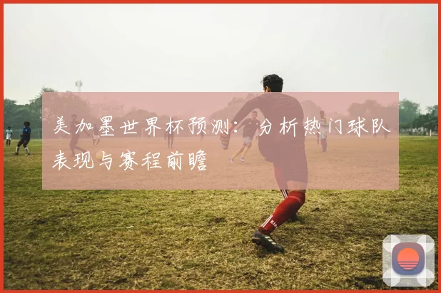 美加墨世界杯预测：分析热门球队表现与赛程前瞻