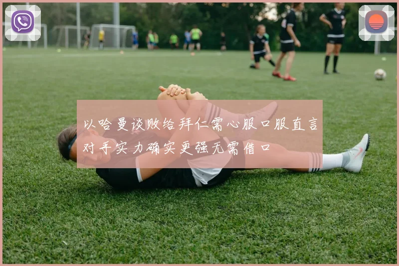 以哈曼谈败给拜仁需心服口服直言对手实力确实更强无需借口