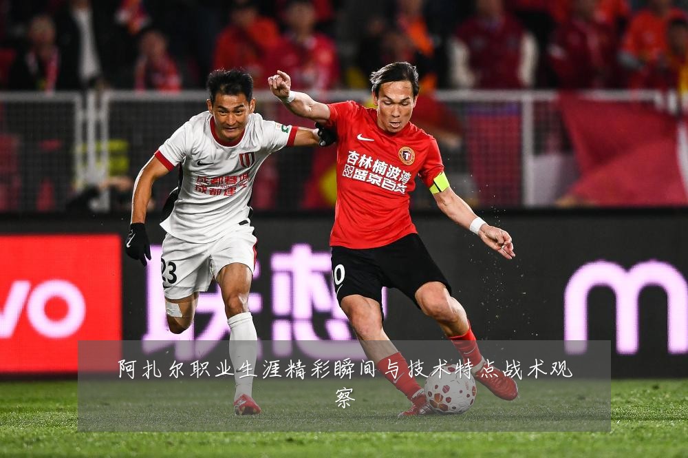 阿扎尔职业生涯精彩瞬间与技术特点战术观察